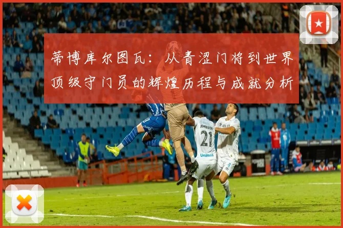 蒂博库尔图瓦：从青涩门将到世界顶级守门员的辉煌历程与成就分析