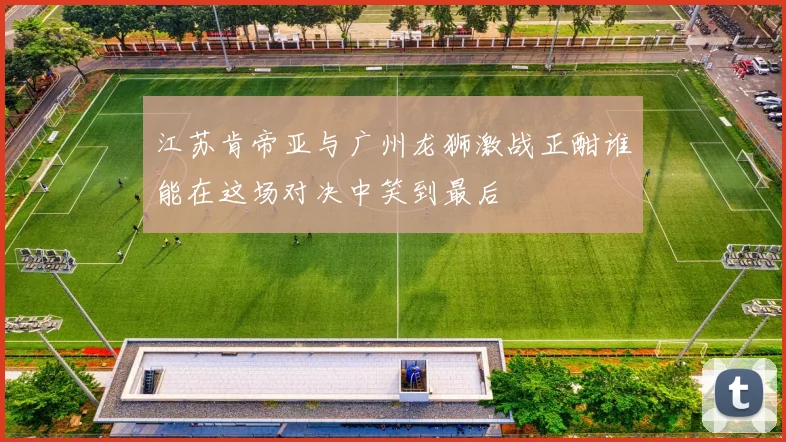 江苏肯帝亚与广州龙狮激战正酣谁能在这场对决中笑到最后