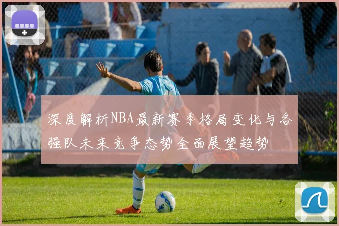 深度解析NBA最新赛季格局变化与各强队未来竞争态势全面展望趋势
