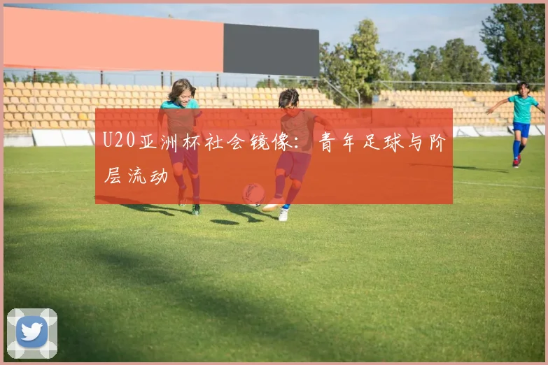 U20亚洲杯社会镜像：青年足球与阶层流动