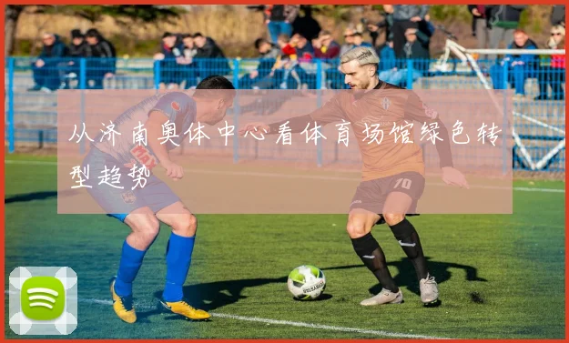从济南奥体中心看体育场馆绿色转型趋势