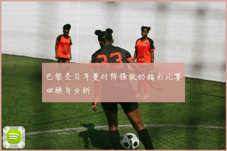 巴黎圣日耳曼对阵强敌的精彩比赛回顾与分析