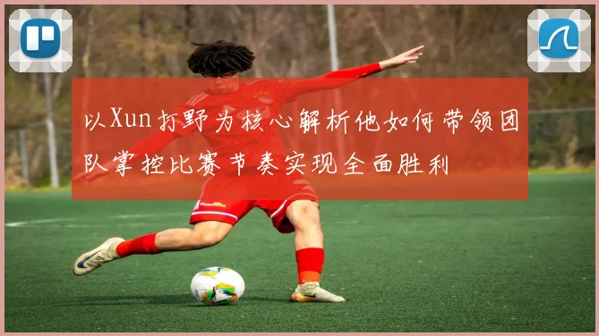 以Xun打野为核心解析他如何带领团队掌控比赛节奏实现全面胜利