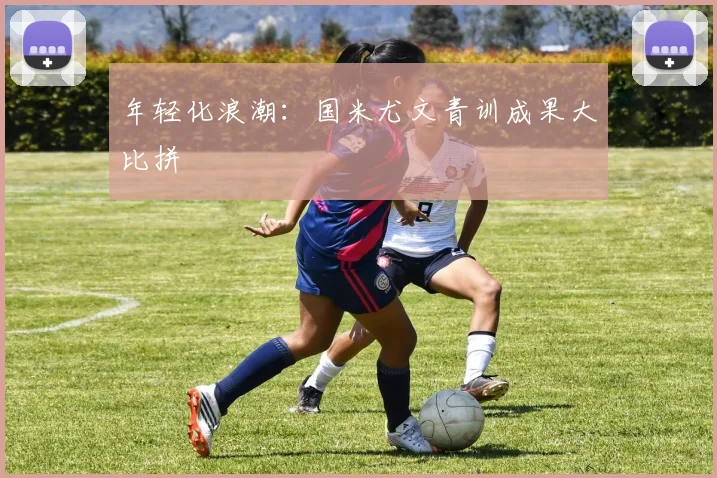 年轻化浪潮：国米尤文青训成果大比拼