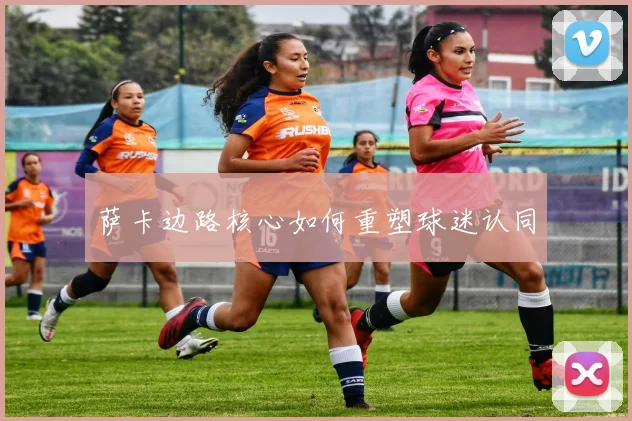 萨卡边路核心如何重塑球迷认同
