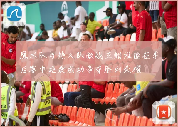 魔术队与热火队激战正酣谁能在季后赛中逆袭成功争夺胜利荣耀