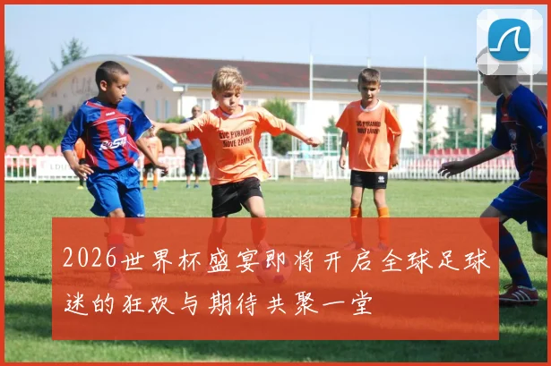 2026世界杯盛宴即将开启全球足球迷的狂欢与期待共聚一堂