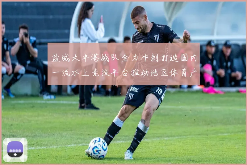 盐城大丰港战队全力冲刺打造国内一流水上竞技平台推动地区体育产业腾飞